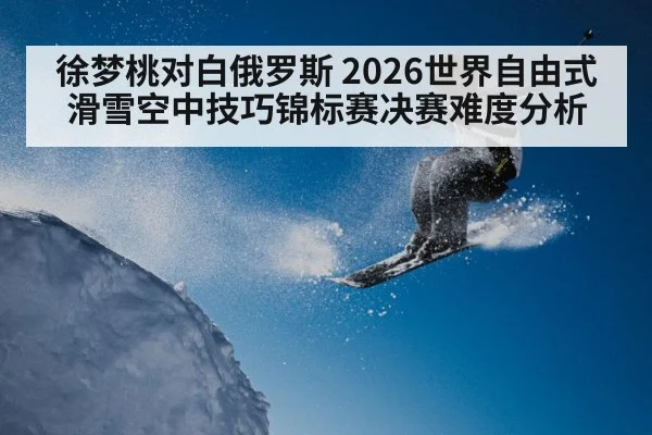 徐梦桃对白俄罗斯 2026世界自由式滑雪空中技巧锦标赛决赛难度分析(ayx)
